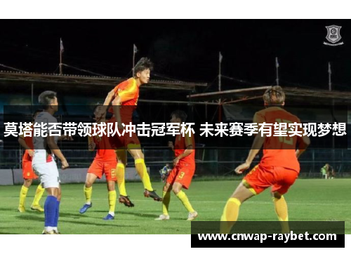 莫塔能否带领球队冲击冠军杯 未来赛季有望实现梦想 莫塔能否带领球队冲击冠军杯 未来赛季有望实现梦想