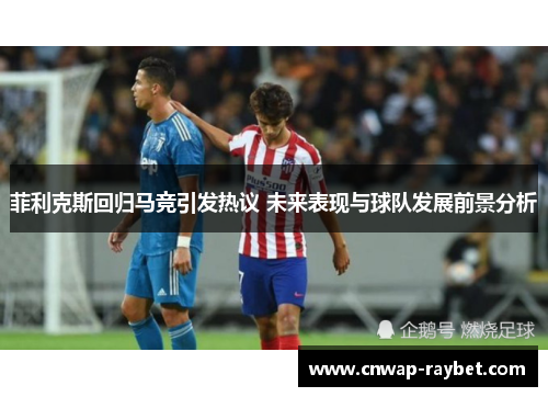菲利克斯回归马竞引发热议 未来表现与球队发展前景分析