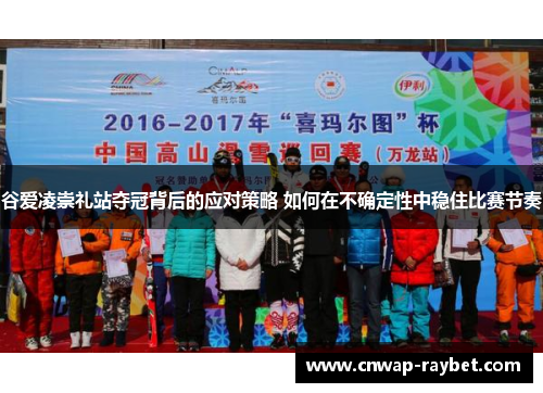 谷爱凌崇礼站夺冠背后的应对策略 如何在不确定性中稳住比赛节奏 谷爱凌崇礼站夺冠背后的应对策略 如何在不确定性中稳住比赛节奏