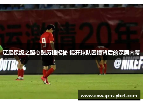 辽足保级之路心酸历程揭秘 揭开球队困境背后的深层内幕 辽足保级之路心酸历程揭秘 揭开球队困境背后的深层内幕