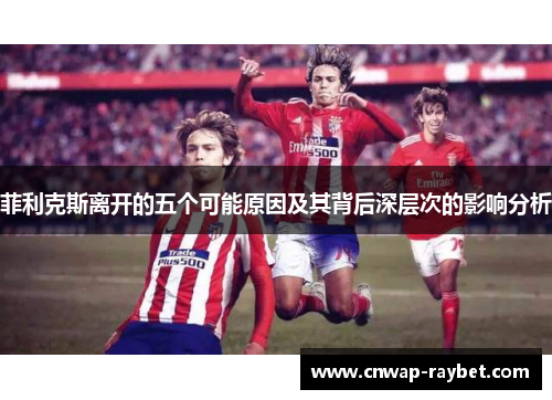 菲利克斯离开的五个可能原因及其背后深层次的影响分析 菲利克斯离开的五个可能原因及其背后深层次的影响分析