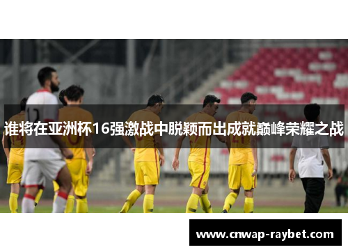 谁将在亚洲杯16强激战中脱颖而出成就巅峰荣耀之战