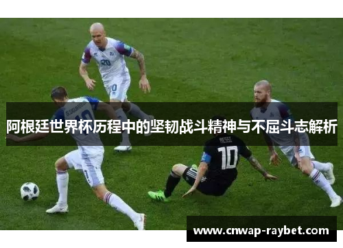 阿根廷世界杯历程中的坚韧战斗精神与不屈斗志解析 阿根廷世界杯历程中的坚韧战斗精神与不屈斗志解析