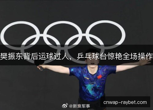樊振东背后运球过人，乒乓球台惊艳全场操作